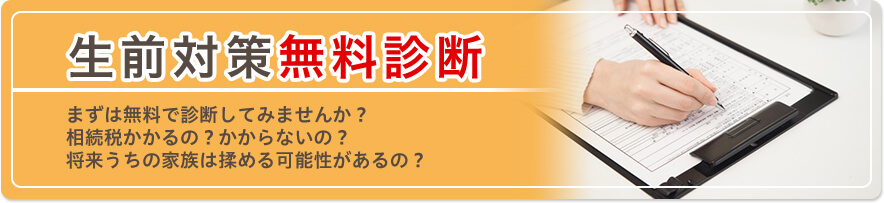 生前対策無料診断 まずは無料で診断してみませんか? 相続税かかるの?かからないの? 将来うちの家族は揉める可能性があるの?